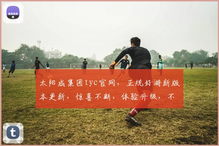 太阳成集团tyc官网，正规好游新版本更新，惊喜不断，体验升级，不容错过，立即体验