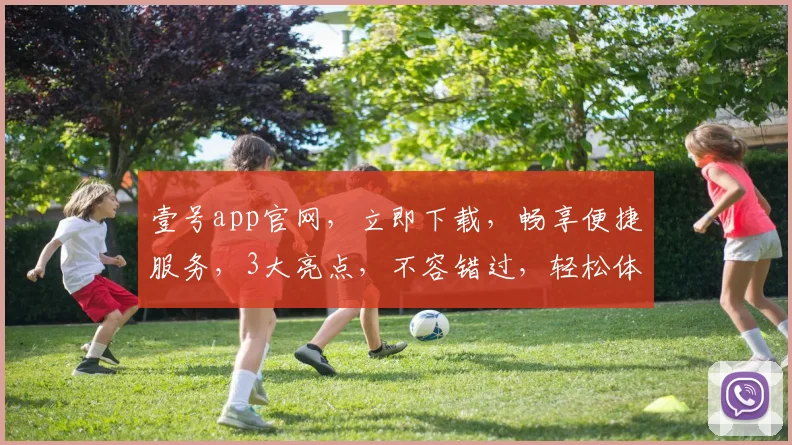 壹号app官网，立即下载，畅享便捷服务，3大亮点，不容错过，轻松体验