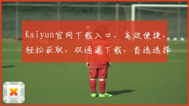 Kaiyun官网下载入口，高效便捷，轻松获取，双通道下载，首选选择