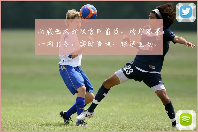 必威西汉姆联官网首页，精彩赛事一网打尽，实时资讯，球迷互动，三大亮点，不容错过